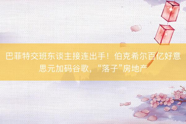 巴菲特交班东谈主接连出手！伯克希尔百亿好意思元加码谷歌，“落子”房地产