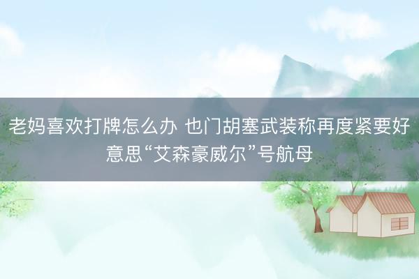 老妈喜欢打牌怎么办 也门胡塞武装称再度紧要好意思“艾森豪威尔”号航母
