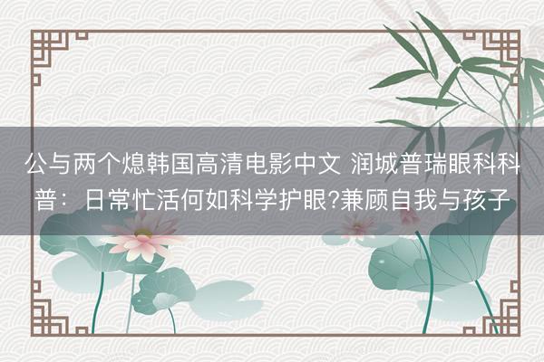 公与两个熄韩国高清电影中文 润城普瑞眼科科普：日常忙活何如科学护眼?兼顾自我与孩子
