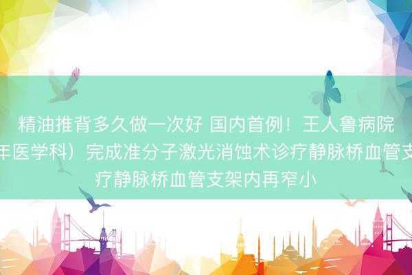 精油推背多久做一次好 国内首例！王人鲁病院保健科（老年医学科）完成准分子激光消蚀术诊疗静脉桥血管支架内再窄小
