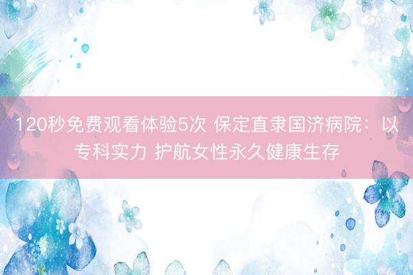 120秒免费观看体验5次 保定直隶国济病院：以专科实力 护航女性永久健康生存