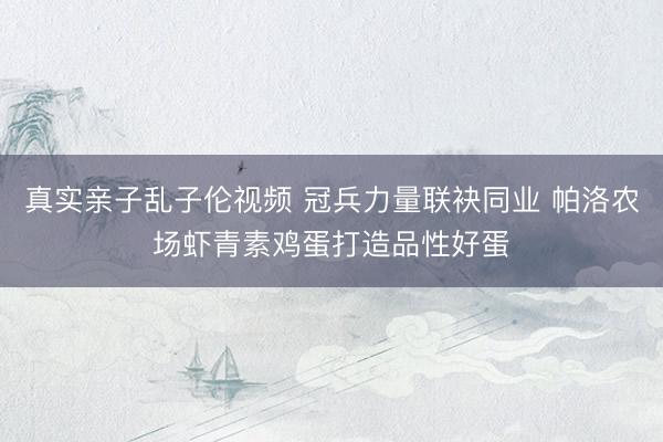 真实亲子乱子伦视频 冠兵力量联袂同业 帕洛农场虾青素鸡蛋打造品性好蛋