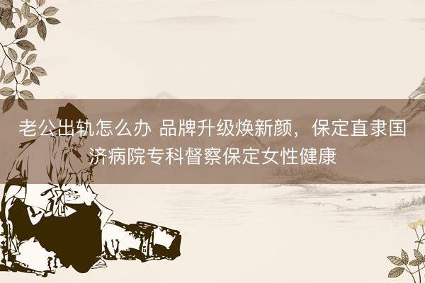老公出轨怎么办 品牌升级焕新颜，保定直隶国济病院专科督察保定女性健康