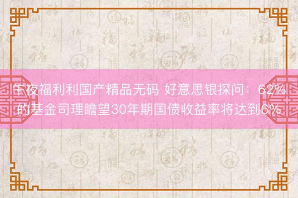 午夜福利利国产精品无码 好意思银探问：62%的基金司理瞻望30年期国债收益率将达到6%