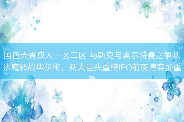 国色天香成人一区二区 马斯克与奥尔特曼之争从法庭转战华尔街，两大巨头重磅IPO前夜博弈加重
