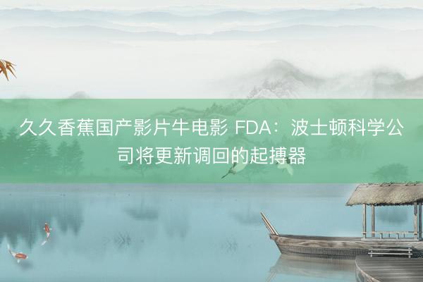 久久香蕉国产影片牛电影 FDA：波士顿科学公司将更新调回的起搏器