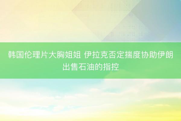 韩国伦理片大胸姐姐 伊拉克否定揣度协助伊朗出售石油的指控
