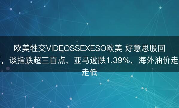 欧美牲交VIDEOSSEXESO欧美 好意思股回落，谈指跌超三百点，亚马逊跌1.39%，海外油价走低