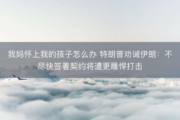 我妈怀上我的孩子怎么办 特朗普劝诫伊朗：不尽快签署契约将遭更雕悍打击