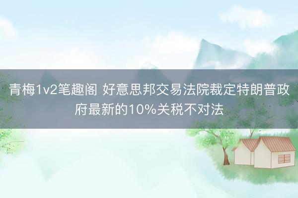 青梅1v2笔趣阁 好意思邦交易法院裁定特朗普政府最新的10%关税不对法
