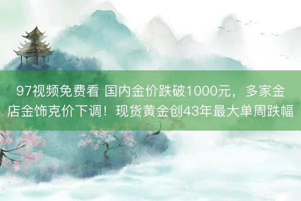 97视频免费看 国内金价跌破1000元，多家金店金饰克价下调！现货黄金创43年最大单周跌幅