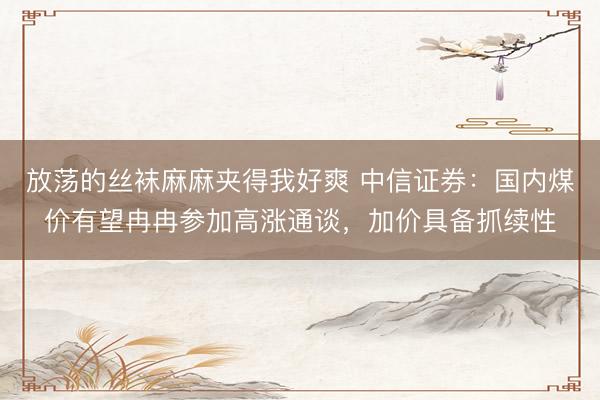 放荡的丝袜麻麻夹得我好爽 中信证券：国内煤价有望冉冉参加高涨通谈，加价具备抓续性