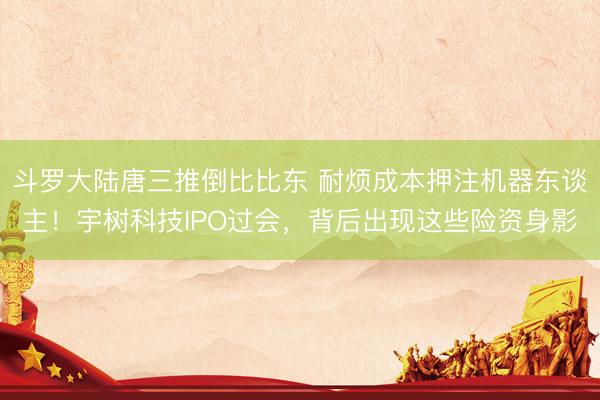 斗罗大陆唐三推倒比比东 耐烦成本押注机器东谈主！宇树科技IPO过会，背后出现这些险资身影