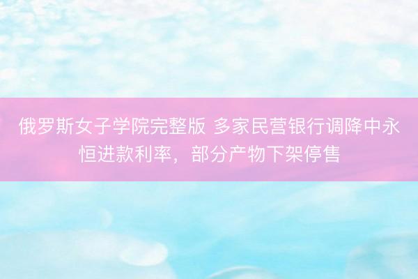 俄罗斯女子学院完整版 多家民营银行调降中永恒进款利率，部分产