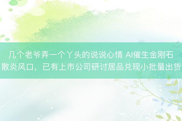 几个老爷弄一个丫头的说说心情 AI催生金刚石散炎风口，已有上市公司研讨居品兑现小批量出货
