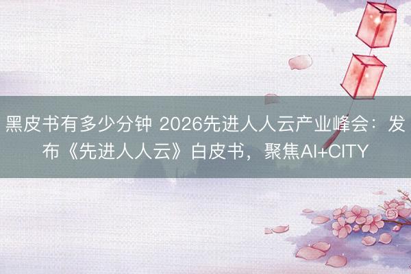 黑皮书有多少分钟 2026先进人人云产业峰会：发布《先进人人云》白皮书，聚焦AI+CITY