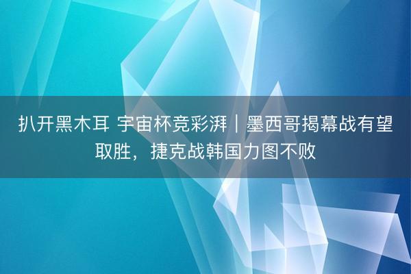 扒开黑木耳 宇宙杯竞彩湃|墨西哥揭幕战有望取胜,捷克战韩国力图不败