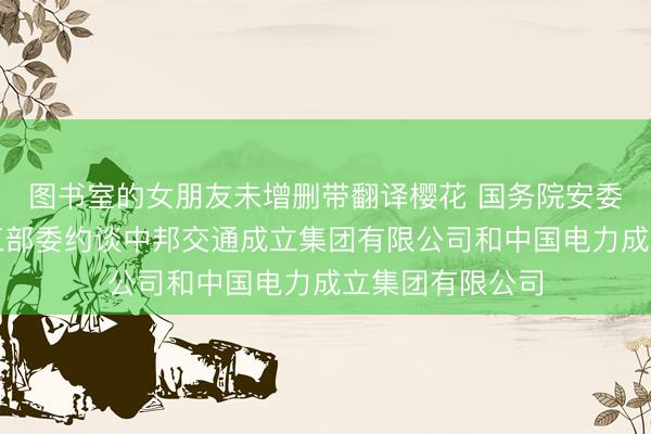 图书室的女朋友未增删带翻译樱花 国务院安委会办公室诱导三部委约谈中邦交通成立集团有限公司和中国电力成立集团有限公司