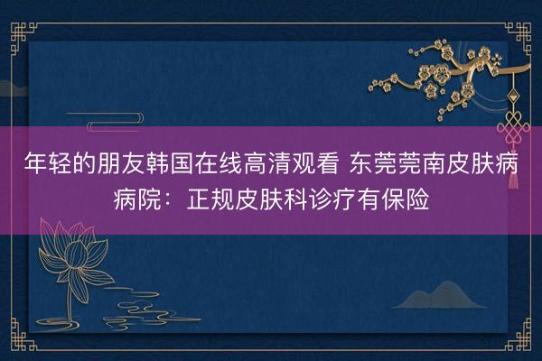 年轻的朋友韩国在线高清观看 东莞莞南皮肤病病院：正规皮肤科诊疗有保险