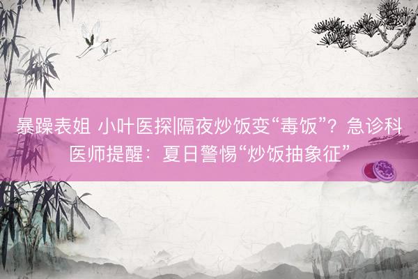 暴躁表姐 小叶医探|隔夜炒饭变“毒饭”？急诊科医师提醒：夏日警惕“炒饭抽象征”