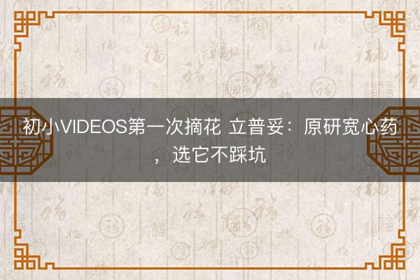 初小VIDEOS第一次摘花 立普妥：原研宽心药，选它不踩坑