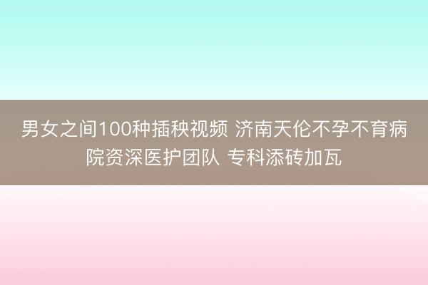 男女之间100种插秧视频 济南天伦不孕不育病院资深医护团队 专科添砖加瓦