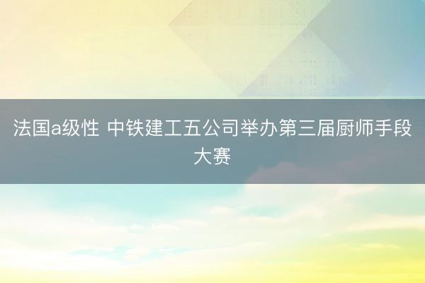 法国a级性 中铁建工五公司举办第三届厨师手段大赛
