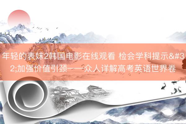 年轻的表妺2韩国电影在线观看 检会学科提示 加强价值引颈——众人详解高考英语世界卷