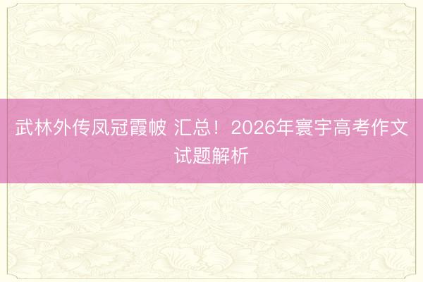 武林外传凤冠霞帔 汇总！2026年寰宇高考作文试题解析