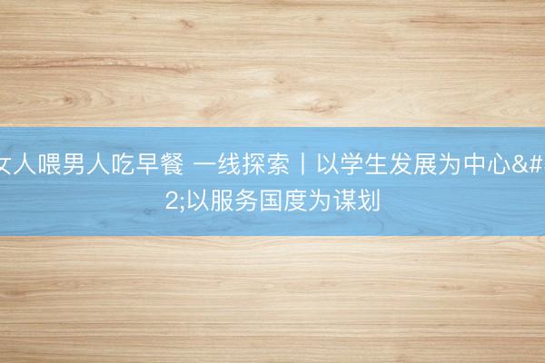 女人喂男人吃早餐 一线探索丨以学生发展为中心 以服务国度为谋划