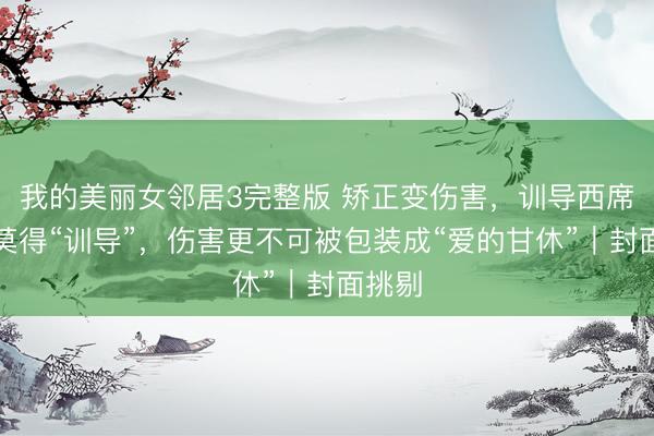我的美丽女邻居3完整版 矫正变伤害，训导西席不可莫得“训导”，伤害更不可被包装成“爱的甘休”｜封面挑剔