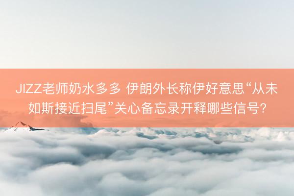 JIZZ老师奶水多多 伊朗外长称伊好意思“从未如斯接近扫尾”关心备忘录开释哪些信号?