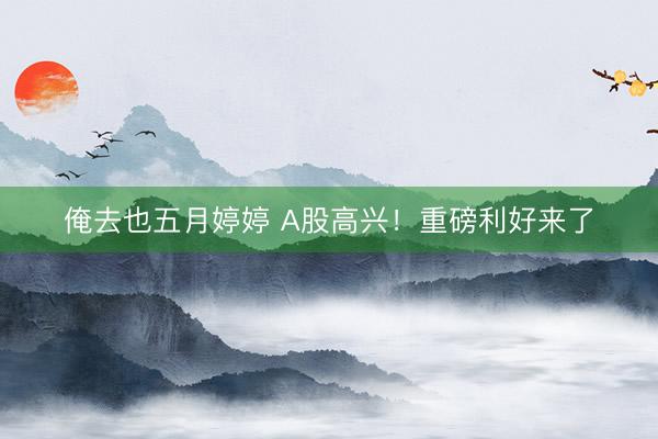 俺去也五月婷婷 A股高兴！重磅利好来了