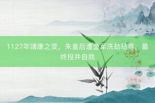 1127年靖康之变，朱皇后遭金军洗劫玷辱，最终投井自戕