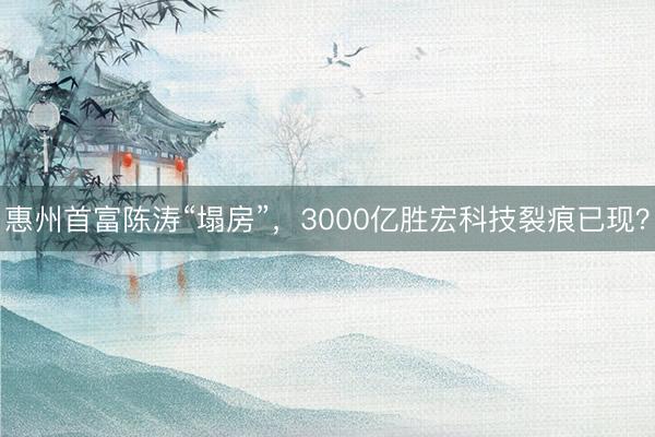 惠州首富陈涛“塌房”，3000亿胜宏科技裂痕已现？