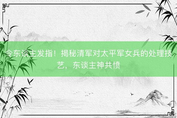 令东谈主发指！揭秘清军对太平军女兵的处理技艺，东谈主神共愤