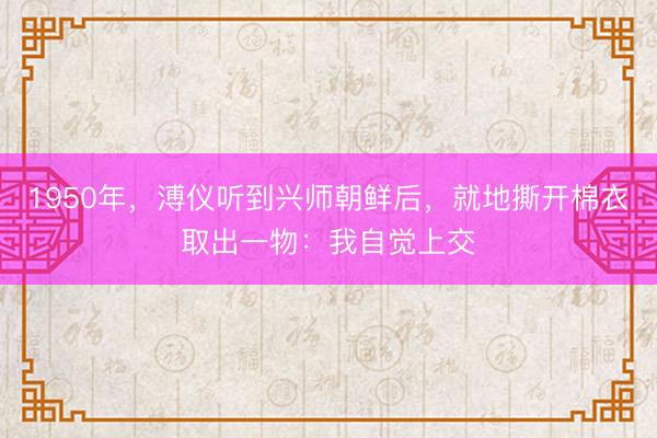 1950年，溥仪听到兴师朝鲜后，就地撕开棉衣取出一物：我自觉上交