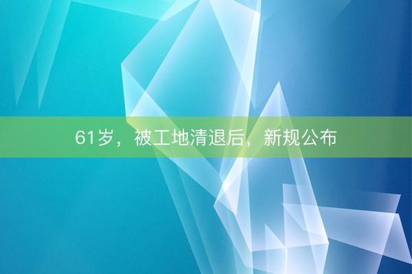 61岁，被工地清退后，新规公布