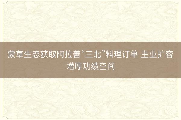 蒙草生态获取阿拉善“三北”料理订单 主业扩容增厚功绩空间