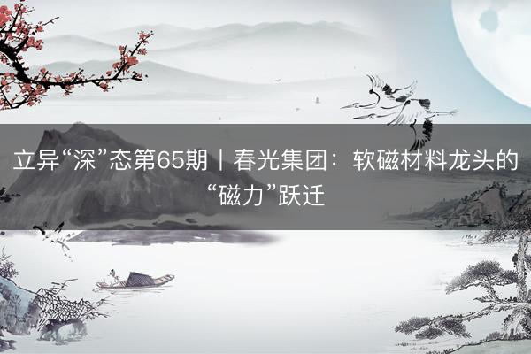 立异“深”态第65期丨春光集团：软磁材料龙头的“磁力”跃迁